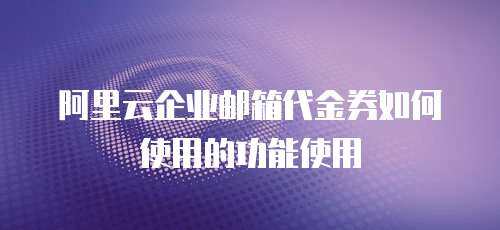 阿里云企业邮箱代金券如何使用的功能使用