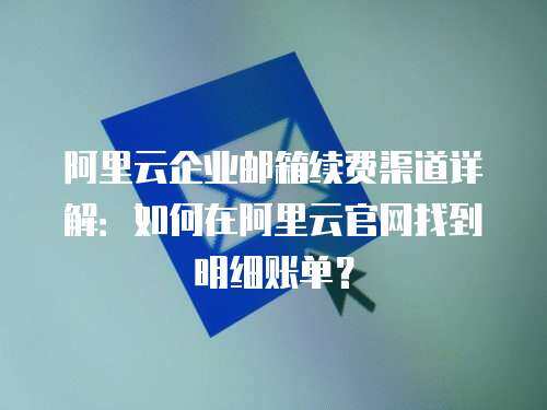 阿里云企业邮箱续费渠道详解：如何在阿里云官网找到明细账单？