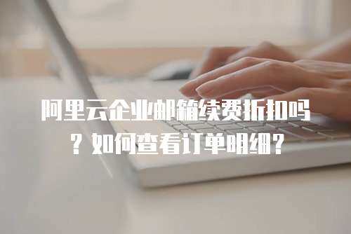 阿里云企业邮箱续费折扣吗？如何查看订单明细？