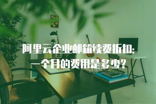 阿里云企业邮箱续费折扣：一个月的费用是多少？