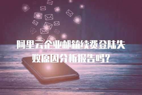 阿里云企业邮箱续费登陆失败原因分析报告吗？
