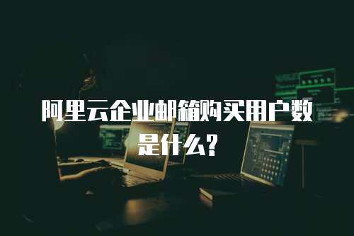 阿里云企业邮箱购买用户数是什么?