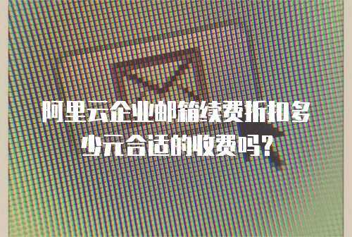 阿里云企业邮箱续费折扣多少元合适的收费吗？