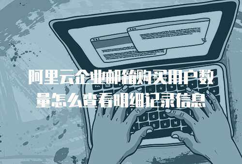 阿里云企业邮箱购买用户数量怎么查看明细记录信息