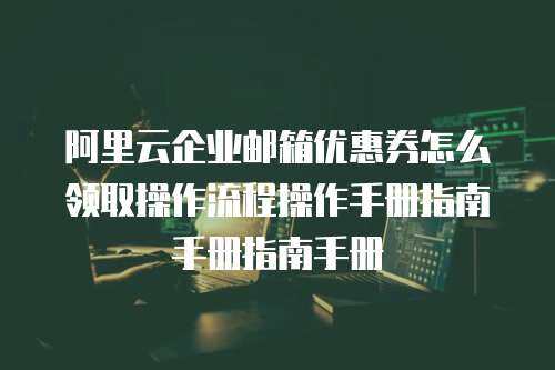 阿里云企业邮箱优惠券怎么领取操作流程操作手册指南手册指南手册