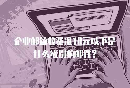 企业邮箱收费准10元以下是什么级别的邮件？
