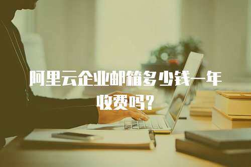 阿里云企业邮箱多少钱一年收费吗？