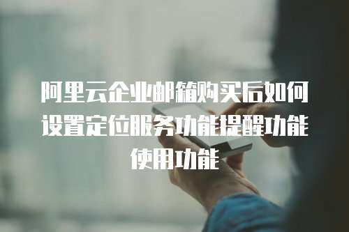 阿里云企业邮箱购买后如何设置定位服务功能提醒功能使用功能