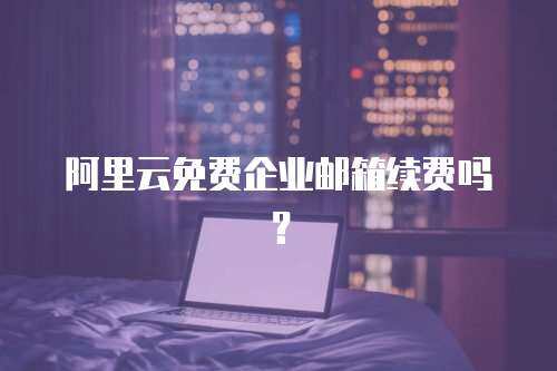 阿里云免费企业邮箱续费吗？