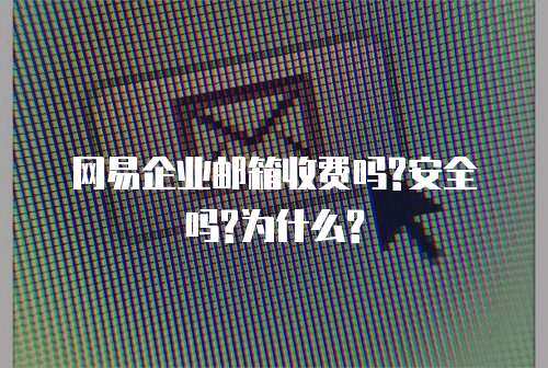 网易企业邮箱收费吗?安全吗?为什么?