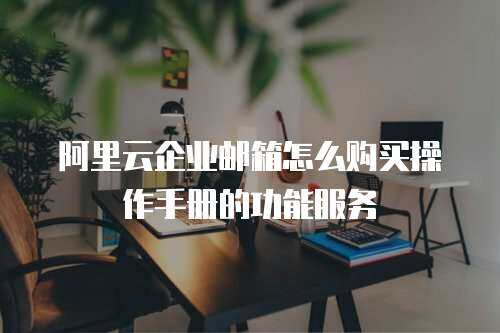 阿里云企业邮箱怎么购买操作手册的功能服务