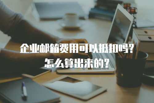 企业邮箱费用可以抵扣吗?怎么算出来的? 企业邮箱费用可以抵扣吗?怎么算出来的?