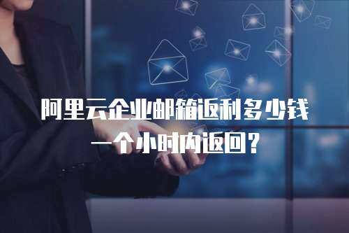 阿里云企业邮箱返利多少钱一个小时内返回？