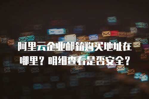 阿里云企业邮箱购买地址在哪里？明细查看是否安全？