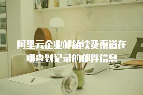 阿里云企业邮箱续费渠道在哪查到记录的邮件信息