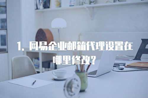 1. 网易企业邮箱代理设置在哪里修改？
