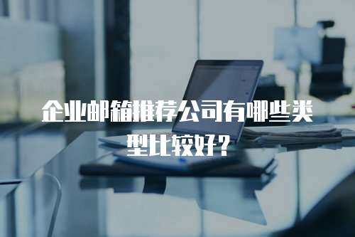 企业邮箱推荐公司有哪些类型比较好？
