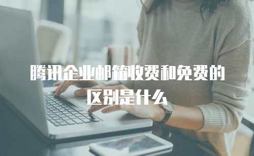 腾讯企业邮箱收费和免费的区别是什么