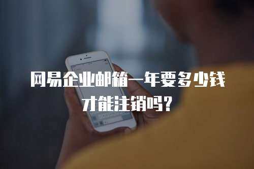 网易企业邮箱一年要多少钱才能注销吗？
