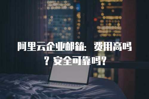 阿里云企业邮箱：费用高吗？安全可靠吗？

