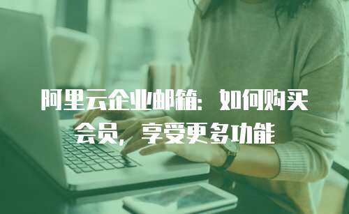 阿里云企业邮箱：如何购买会员，享受更多功能