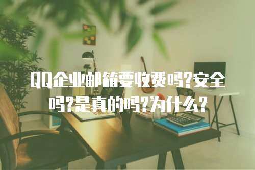QQ企业邮箱要收费吗?安全吗?是真的吗?为什么?
