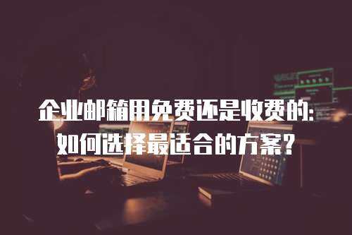企业邮箱用免费还是收费的：如何选择最适合的方案？