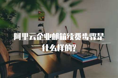 阿里云企业邮箱续费步骤是什么样的?