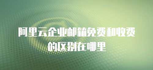 阿里云企业邮箱免费和收费的区别在哪里
