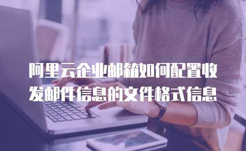 阿里云企业邮箱如何配置收发邮件信息的文件格式信息