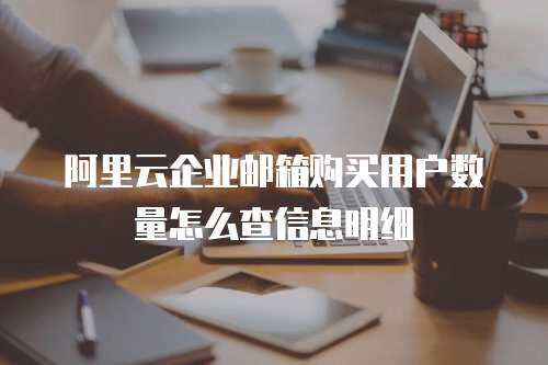 阿里云企业邮箱购买用户数量怎么查信息明细